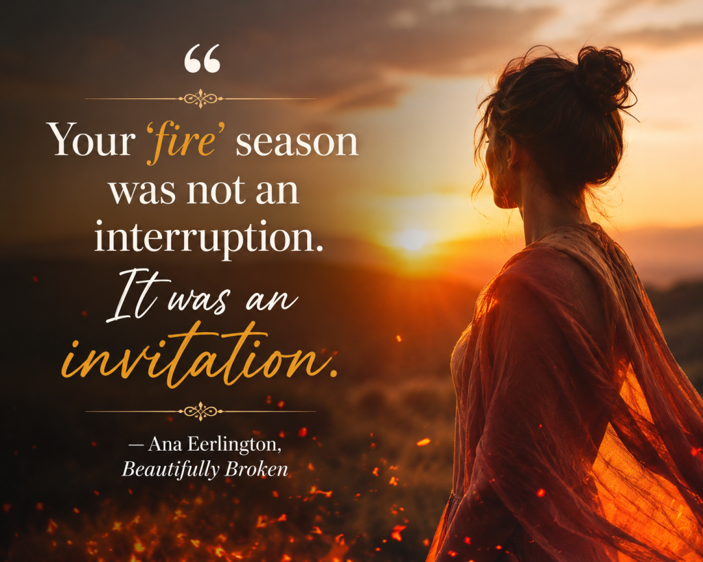 "Your 'fire' season was not an interruption. It was an invitation." — Ana Eerlington, Beautifully Broken
